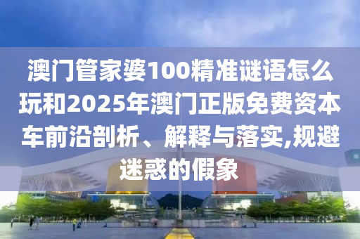 澳門管家婆100精準謎語怎么玩和2025年澳門正版免費資本車前沿剖析、解釋與落實,規(guī)避迷惑的假象