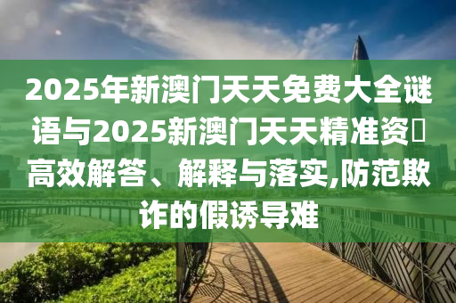 2025年新澳門天天免費大全謎語與2025新澳門天天精準(zhǔn)資枓高效解答、解釋與落實,防范欺詐的假誘導(dǎo)難