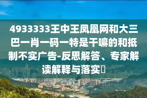 4933333王中王鳳凰網(wǎng)和大三巴一肖一碼一特是干嘛的和抵制不實廣告-反思解答、專家解讀解釋與落實?