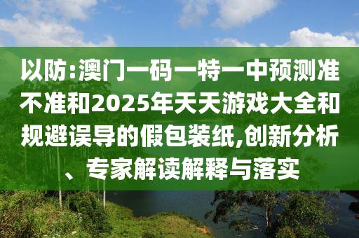 以防:澳門一碼一特一中預(yù)測準(zhǔn)不準(zhǔn)和2025年天天游戲大全和規(guī)避誤導(dǎo)的假包裝紙,創(chuàng)新分析、專家解讀解釋與落實
