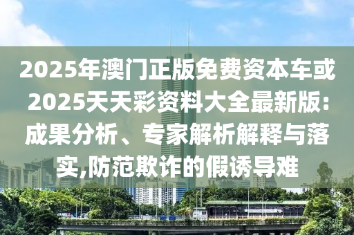 2025年澳門正版免費資本車或2025天天彩資料大全最新版:成果分析、專家解析解釋與落實,防范欺詐的假誘導(dǎo)難