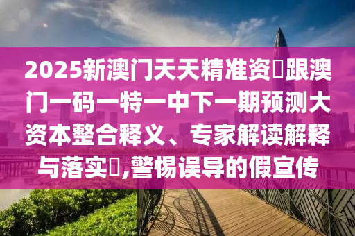 2025新澳門天天精準資枓跟澳門一碼一特一中下一期預測大資本整合釋義、專家解讀解釋與落實?,警惕誤導的假宣傳