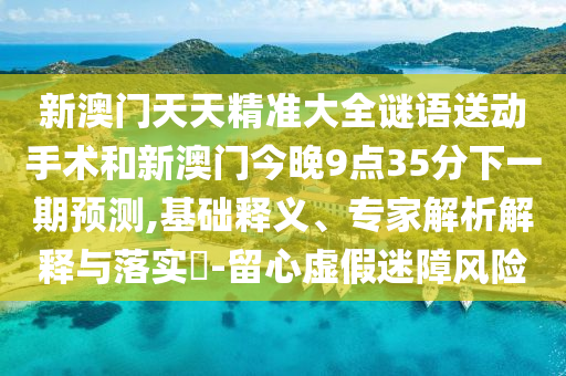 新澳門天天精準大全謎語送動手術(shù)和新澳門今晚9點35分下一期預測,基礎(chǔ)釋義、專家解析解釋與落實?-留心虛假迷障風險