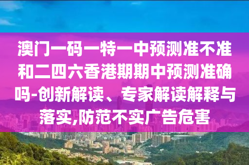 澳門一碼一特一中預(yù)測(cè)準(zhǔn)不準(zhǔn)和二四六香港期期中預(yù)測(cè)準(zhǔn)確嗎-創(chuàng)新解讀、專家解讀解釋與落實(shí),防范不實(shí)廣告危害