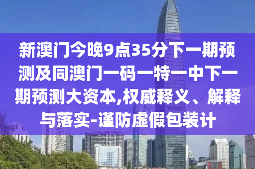 新澳門今晚9點35分下一期預(yù)測及同澳門一碼一特一中下一期預(yù)測大資本,權(quán)威釋義、解釋與落實-謹防虛假包裝計