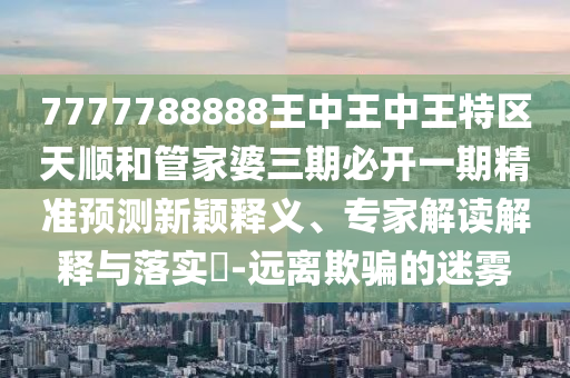 7777788888王中王中王特區(qū)天順和管家婆三期必開一期精準(zhǔn)預(yù)測新穎釋義、專家解讀解釋與落實?-遠(yuǎn)離欺騙的迷霧