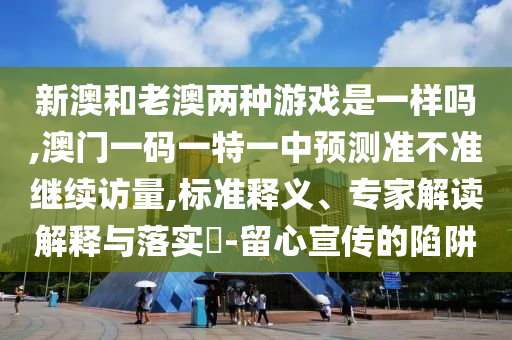 新澳和老澳兩種游戲是一樣嗎,澳門一碼一特一中預(yù)測準不準繼續(xù)訪量,標準釋義、專家解讀解釋與落實?-留心宣傳的陷阱