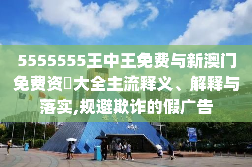 5555555王中王免費(fèi)與新澳門免費(fèi)資枓大全主流釋義、解釋與落實(shí),規(guī)避欺詐的假?gòu)V告