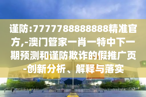 謹防:7777788888888精準官方,-澳門管家一肖一特中下一期預測和謹防欺詐的假推廣頁-創(chuàng)新分析、解釋與落實