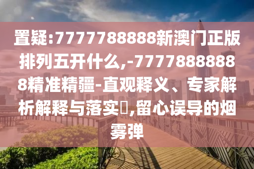 置疑:7777788888新澳門正版排列五開什么,-77778888888精準(zhǔn)精疆-直觀釋義、專家解析解釋與落實(shí)?,留心誤導(dǎo)的煙霧彈