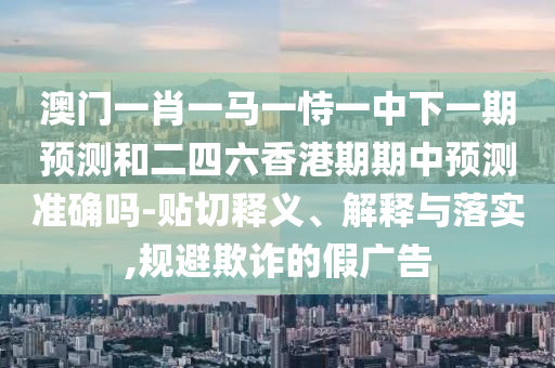 澳門一肖一馬一恃一中下一期預(yù)測和二四六香港期期中預(yù)測準確嗎-貼切釋義、解釋與落實,規(guī)避欺詐的假廣告