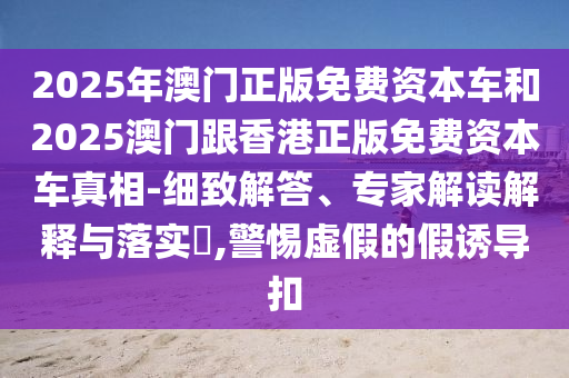 2025年澳門正版免費(fèi)資本車和2025澳門跟香港正版免費(fèi)資本車真相-細(xì)致解答、專家解讀解釋與落實(shí)?,警惕虛假的假誘導(dǎo)扣