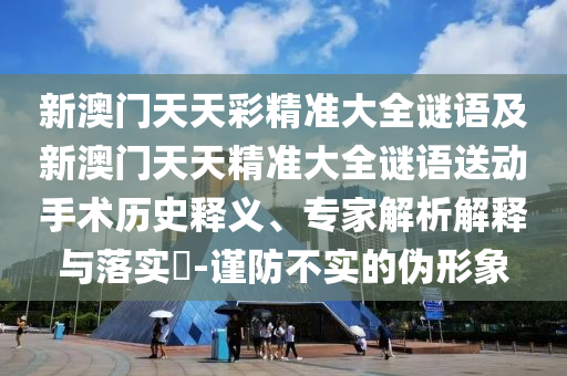 新澳門天天彩精準(zhǔn)大全謎語及新澳門天天精準(zhǔn)大全謎語送動(dòng)手術(shù)歷史釋義、專家解析解釋與落實(shí)?-謹(jǐn)防不實(shí)的偽形象