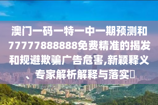 澳門(mén)一碼一特一中一期預(yù)測(cè)和77777888888免費(fèi)精準(zhǔn)的揭發(fā)和規(guī)避欺騙廣告危害,新穎釋義、專家解析解釋與落實(shí)?