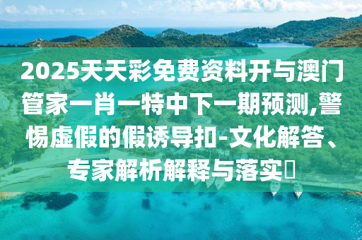 2025天天彩免費(fèi)資料開(kāi)與澳門(mén)管家一肖一特中下一期預(yù)測(cè),警惕虛假的假誘導(dǎo)扣-文化解答、專家解析解釋與落實(shí)?