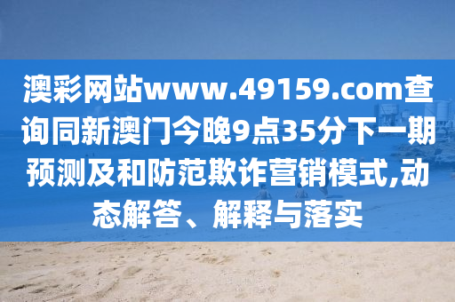 澳彩網(wǎng)站www.49159.соm查詢同新澳門今晚9點35分下一期預(yù)測及和防范欺詐營銷模式,動態(tài)解答、解釋與落實