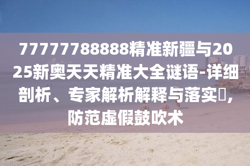 77777788888精準(zhǔn)新疆與2025新奧天天精準(zhǔn)大全謎語-詳細(xì)剖析、專家解析解釋與落實?,防范虛假鼓吹術(shù)