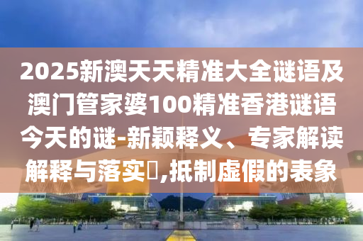 2025新澳天天精準(zhǔn)大全謎語及澳門管家婆100精準(zhǔn)香港謎語今天的謎-新穎釋義、專家解讀解釋與落實?,抵制虛假的表象