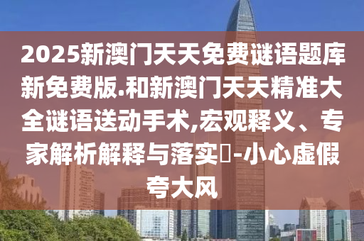 2025新澳門天天免費謎語題庫新免費版.和新澳門天天精準大全謎語送動手術,宏觀釋義、專家解析解釋與落實?-小心虛假夸大風