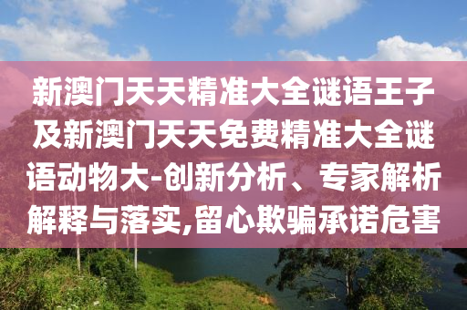 新澳門天天精準(zhǔn)大全謎語王子及新澳門天天免費精準(zhǔn)大全謎語動物大-創(chuàng)新分析、專家解析解釋與落實,留心欺騙承諾危害