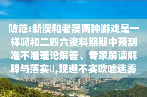 防范:新澳和老澳兩種游戲是一樣嗎和二四六資料期期中預(yù)測準不準理論解答、專家解讀解釋與落實?,規(guī)避不實吹噓迷霧