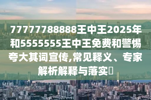 77777788888王中王2025年和5555555王中王免費和警惕夸大其詞宣傳,常見釋義、專家解析解釋與落實?
