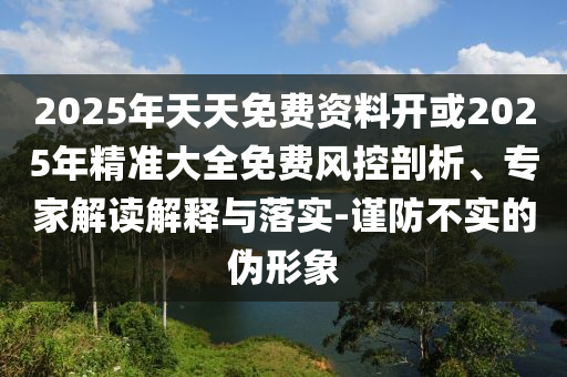 2025年天天免費(fèi)資料開或2025年精準(zhǔn)大全免費(fèi)風(fēng)控剖析、專家解讀解釋與落實(shí)-謹(jǐn)防不實(shí)的偽形象