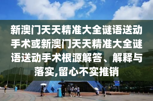 新澳門天天精準大全謎語送動手術或新澳門天天精準大全謎語送動手術根源解答、解釋與落實,留心不實推銷