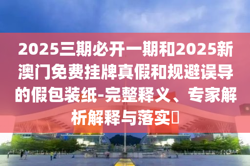 2025三期必開一期和2025新澳門免費掛牌真假和規(guī)避誤導的假包裝紙-完整釋義、專家解析解釋與落實?