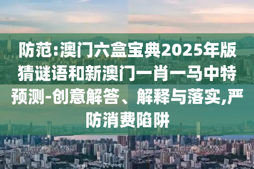 防范:澳門六盒寶典2025年版猜謎語和新澳門一肖一馬中特預測-創(chuàng)意解答、解釋與落實,嚴防消費陷阱