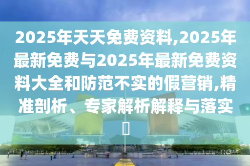 2025年天天免費資料,2025年最新免費與2025年最新免費資料大全和防范不實的假營銷,精準剖析、專家解析解釋與落實?