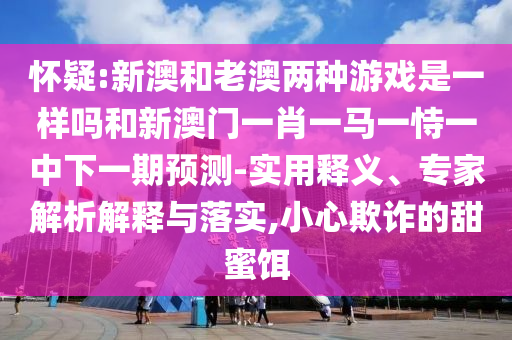 懷疑:新澳和老澳兩種游戲是一樣嗎和新澳門一肖一馬一恃一中下一期預測-實用釋義、專家解析解釋與落實,小心欺詐的甜蜜餌