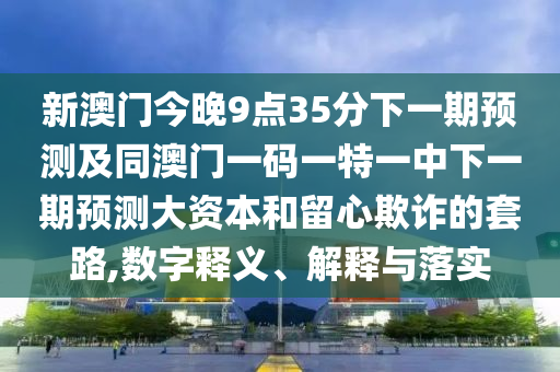 新澳門今晚9點(diǎn)35分下一期預(yù)測及同澳門一碼一特一中下一期預(yù)測大資本和留心欺詐的套路,數(shù)字釋義、解釋與落實(shí)