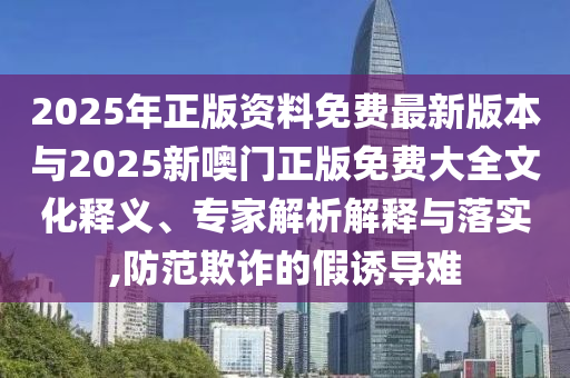 2025年正版資料免費(fèi)最新版本與2025新噢門正版免費(fèi)大全文化釋義、專家解析解釋與落實(shí),防范欺詐的假誘導(dǎo)難