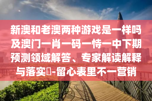 新澳和老澳兩種游戲是一樣嗎及澳門一肖一碼一恃一中下期預(yù)測領(lǐng)域解答、專家解讀解釋與落實(shí)?-留心表里不一營銷