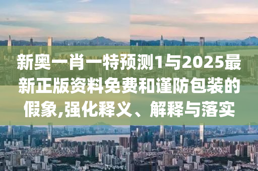 新奧一肖一特預(yù)測1與2025最新正版資料免費(fèi)和謹(jǐn)防包裝的假象,強(qiáng)化釋義、解釋與落實(shí)