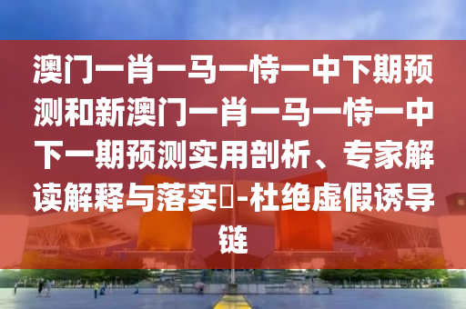 澳門一肖一馬一恃一中下期預測和新澳門一肖一馬一恃一中下一期預測實用剖析、專家解讀解釋與落實?-杜絕虛假誘導鏈