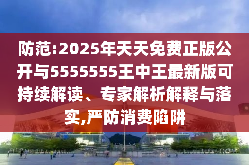防范:2025年天天免費(fèi)正版公開(kāi)與5555555王中王最新版可持續(xù)解讀、專家解析解釋與落實(shí),嚴(yán)防消費(fèi)陷阱