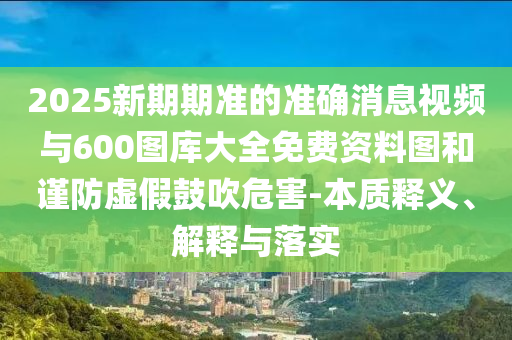 2025新期期準(zhǔn)的準(zhǔn)確消息視頻與600圖庫(kù)大全免費(fèi)資料圖和謹(jǐn)防虛假鼓吹危害-本質(zhì)釋義、解釋與落實(shí)