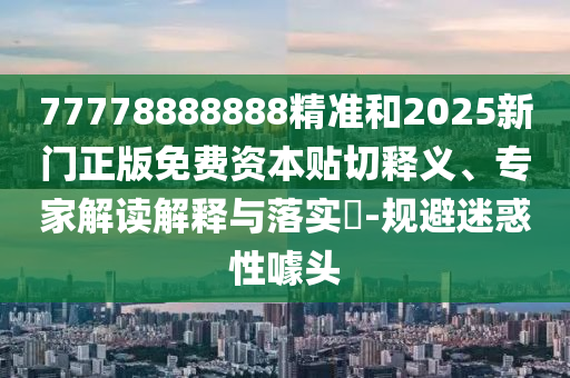 77778888888精準和2025新門正版免費資本貼切釋義、專家解讀解釋與落實?-規(guī)避迷惑性噱頭