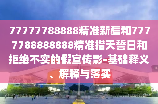 77777788888精準(zhǔn)新疆和7777788888888精準(zhǔn)指天誓日和拒絕不實的假宣傳影-基礎(chǔ)釋義、解釋與落實