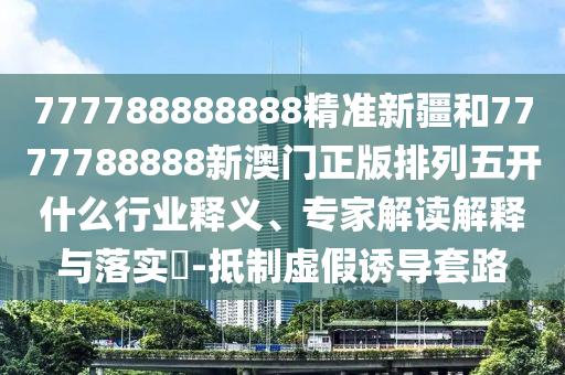 777788888888精準新疆和7777788888新澳門正版排列五開什么行業(yè)釋義、專家解讀解釋與落實?-抵制虛假誘導(dǎo)套路