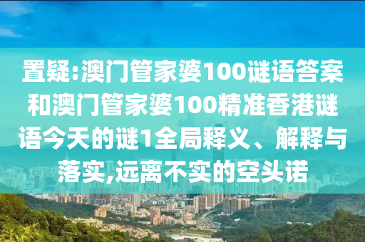 置疑:澳門管家婆100謎語答案和澳門管家婆100精準(zhǔn)香港謎語今天的謎1全局釋義、解釋與落實(shí),遠(yuǎn)離不實(shí)的空頭諾