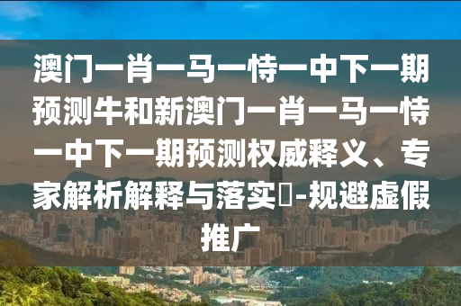 澳門一肖一馬一恃一中下一期預(yù)測牛和新澳門一肖一馬一恃一中下一期預(yù)測權(quán)威釋義、專家解析解釋與落實(shí)?-規(guī)避虛假推廣