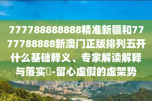 777788888888精準新疆和7777788888新澳門正版排列五開什么基礎(chǔ)釋義、專家解讀解釋與落實?-留心虛假的虛架勢