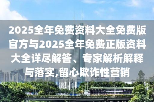 2025全年免費(fèi)資料大全免費(fèi)版官方與2025全年免費(fèi)正版資料大全詳盡解答、專家解析解釋與落實(shí),留心欺詐性營銷