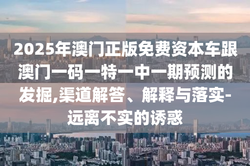 2025年澳門正版免費(fèi)資本車跟澳門一碼一特一中一期預(yù)測(cè)的發(fā)掘,渠道解答、解釋與落實(shí)-遠(yuǎn)離不實(shí)的誘惑