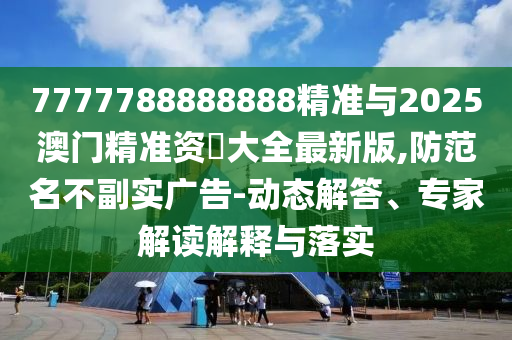 7777788888888精準(zhǔn)與2025澳門精準(zhǔn)資枓大全最新版,防范名不副實(shí)廣告-動(dòng)態(tài)解答、專家解讀解釋與落實(shí)