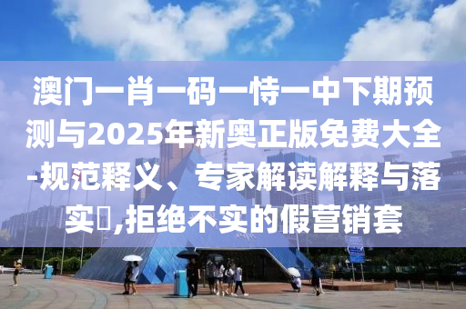 澳門一肖一碼一恃一中下期預(yù)測與2025年新奧正版免費(fèi)大全-規(guī)范釋義、專家解讀解釋與落實(shí)?,拒絕不實(shí)的假營銷套