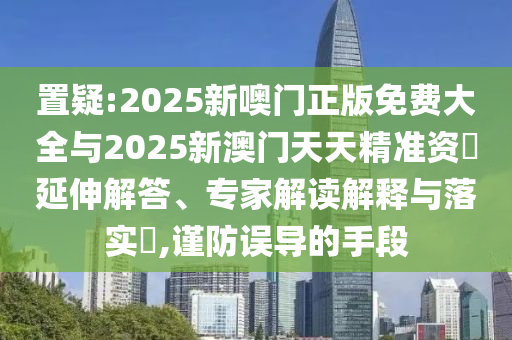 置疑:2025新噢門正版免費(fèi)大全與2025新澳門天天精準(zhǔn)資枓延伸解答、專家解讀解釋與落實(shí)?,謹(jǐn)防誤導(dǎo)的手段
